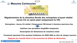 42
❑ Mesures Communes
Régularisation de la situation fiscale des entreprises n’ayant réalisé
aucun CA ou ayant payé uniquement la CM.
Mesures Communes
6
DIP FIDA MAARIF EST
Entreprises : Aucun CA réalisé /Uniquement CM durant 4 derniers exercices clos
Instituer une procédure simplifiée temporaire
Souscription de déclaration de cessation totale
Versement spontané d’un montant forfaitaire de 5000 DHS au titre de chaque exercice
Dispense du contrôle fiscal et des sanctions du défaut de déclaration
 