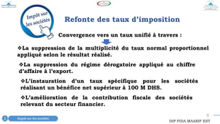 6
2 Impôt sur les sociétés
Convergence vers un taux unifié à travers :
Refonte des taux d’imposition
❖La suppression de la multiplicité du taux normal proportionnel
appliqué selon le résultat réalisé.
DIP FIDA MAARIF EST
❖La suppression du régime dérogatoire appliqué au chiffre
d’affaire à l’export.
❖L’amélioration de la contribution fiscale des sociétés
relevant du secteur financier.
❖L’instauration d’un taux spécifique pour les sociétés
réalisant un bénéfice net supérieur à 100 M DHS.
 