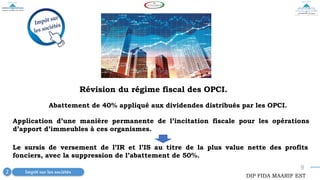 9
Révision du régime fiscal des OPCI.
Abattement de 40% appliqué aux dividendes distribués par les OPCI.
Impôt sur les sociétés
2
DIP FIDA MAARIF EST
Application d’une manière permanente de l’incitation fiscale pour les opérations
d’apport d’immeubles à ces organismes.
Le sursis de versement de l’IR et l’IS au titre de la plus value nette des profits
fonciers, avec la suppression de l’abattement de 50%.
 