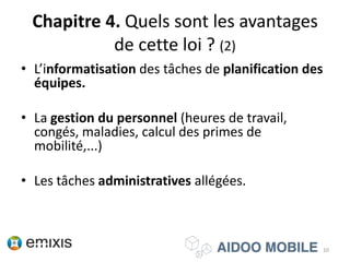Chapitre 4. Quels sont les avantages
de cette loi ? (2)
• L’informatisation des tâches de planification des
équipes.
• La gestion du personnel (heures de
travail, congés, maladies, calcul des primes de
mobilité,...)
• Les tâches administratives allégées.
10
 