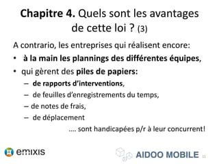 Chapitre 4. Quels sont les avantages
de cette loi ? (3)
A contrario, les entreprises qui réalisent encore:
• à la main les plannings des différentes équipes,
• qui gèrent des piles de papiers:
– de rapports d’interventions,
– de feuilles d’enregistrements du temps,
– de notes de frais,
– de déplacement
…. sont handicapées p/r à leur concurrent!
11
 