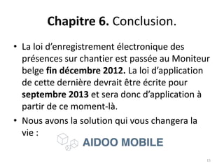 Chapitre 6. Conclusion.
• La loi d’enregistrement électronique des
présences sur chantier est passée au Moniteur
belge fin décembre 2012. La loi d’application
de cette dernière devrait être écrite pour
septembre 2013 et sera donc d’application à
partir de ce moment-là.
• Nous avons la solution qui vous changera la
vie :
15
 