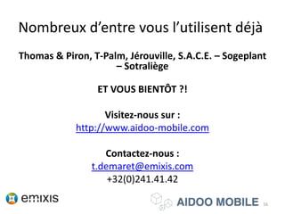 Nombreux d’entre vous l’utilisent déjà
Thomas & Piron, T-Palm, Jérouville, S.A.C.E. – Sogeplant
– Sotraliège
ET VOUS BIENTÔT ?!
Visitez-nous sur :
http://www.aidoo-mobile.com
Contactez-nous :
t.demaret@emixis.com
+32(0)241.41.42
16
 