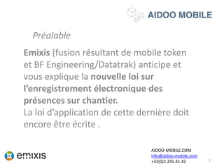 Emixis (fusion résultant de mobile token
et BF Engineering/Datatrak) anticipe et
vous explique la nouvelle loi sur
l’enregistrement électronique des
présences sur chantier.
La loi d’application de cette dernière doit
encore être écrite .
2
AIDOO-MOBILE.COM
info@aidoo-mobile.com
+32(0)2.241.41.42
Préalable
 