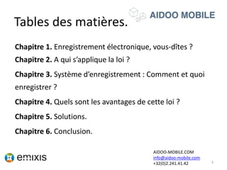 Tables des matières.
Chapitre 1. Enregistrement électronique, vous-dîtes ?
Chapitre 2. A qui s’applique la loi ?
Chapitre 3. Système d’enregistrement : Comment et quoi
enregistrer ?
Chapitre 4. Quels sont les avantages de cette loi ?
Chapitre 5. Solutions.
Chapitre 6. Conclusion.
3
AIDOO-MOBILE.COM
info@aidoo-mobile.com
+32(0)2.241.41.42
 