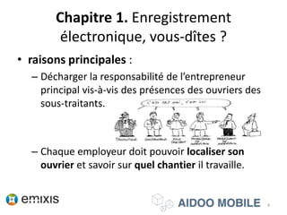Chapitre 1. Enregistrement
électronique, vous-dîtes ?
• raisons principales :
– Décharger la responsabilité de l’entrepreneur
principal vis-à-vis des présences des ouvriers des
sous-traitants.
– Chaque employeur doit pouvoir localiser son
ouvrier et savoir sur quel chantier il travaille.
4
 