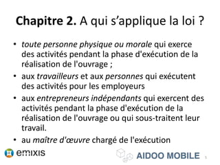 Chapitre 2. A qui s’applique la loi ?
• toute personne physique ou morale qui exerce
des activités pendant la phase d'exécution de la
réalisation de l'ouvrage ;
• aux travailleurs et aux personnes qui exécutent
des activités pour les employeurs
• aux entrepreneurs indépendants qui exercent des
activités pendant la phase d'exécution de la
réalisation de l'ouvrage ou qui sous-traitent leur
travail.
• au maître d'œuvre chargé de l'exécution
5
 