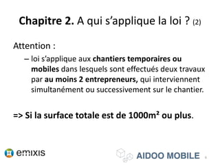 Chapitre 2. A qui s’applique la loi ? (2)
Attention :
– loi s’applique aux chantiers temporaires ou
mobiles dans lesquels sont effectués deux travaux
par au moins 2 entrepreneurs, qui interviennent
simultanément ou successivement sur le chantier.
=> Si la surface totale est de 1000m² ou plus.
6
 
