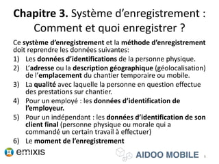 Chapitre 3. Système d’enregistrement :
Comment et quoi enregistrer ?
Ce système d’enregistrement et la méthode d’enregistrement
doit reprendre les données suivantes:
1) Les données d’identifications de la personne physique.
2) L’adresse ou la description géographique (géolocalisation)
de l’emplacement du chantier temporaire ou mobile.
3) La qualité avec laquelle la personne en question effectue
des prestations sur chantier.
4) Pour un employé : les données d’identification de
l’employeur.
5) Pour un indépendant : les données d’identification de son
client final (personne physique ou morale qui a
commandé un certain travail à effectuer)
6) Le moment de l’enregistrement
8
 