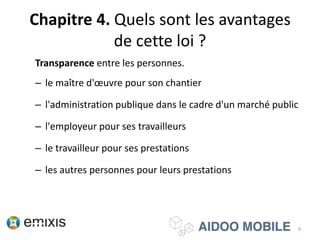 Chapitre 4. Quels sont les avantages
de cette loi ?
Transparence entre les personnes.
– le maître d'œuvre pour son chantier
– l'administration publique dans le cadre d'un marché public
– l'employeur pour ses travailleurs
– le travailleur pour ses prestations
– les autres personnes pour leurs prestations
9
 