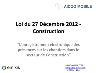 Loi du 27 Décembre 2012 -
Construction
“L’enregistrement électronique des
présences sur les chantiers dans le
secteur de Construction”
1
AIDOO-MOBILE.COM
info@aidoo-mobile.com
+32(0)2.241.41.42
 