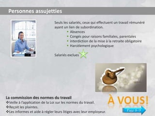 Personnes assujetties
Seuls les salariés, ceux qui effectuent un travail rémunéré
ayant un lien de subordination.
 Absences
 Congés pour raisons familiales, parentales
 interdiction de la mise à la retraite obligatoire
 Harcèlement psychologique
Salariés exclues

La commission des normes du travail
Veille à l’application de la Loi sur les normes du travail.
Reçoit les plaintes.
Les informes et aide à régler leurs litiges avec leur employeur.

Page 8-9

 