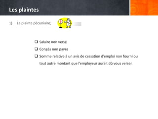 Les plaintes
1)

La plainte pécuniaire;

 Salaire non versé
 Congés non payés
 Somme relative à un avis de cessation d’emploi non fourni ou
tout autre montant que l’employeur aurait dû vous verser.

 