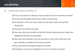 Les plaintes
2)

La plainte pour pratique interdite;
 Si vous avez exercé un droit que vous accorde la Loi sur les normes du travail.
 Si vous avez témoigné contre celui-ci dans une poursuite.
 Un créancier a fait saisir votre salaire ou vous devez verser une pension
alimentaire.
 Vous êtes une salariée enceinte.
 Vous avez refusé de travailler au-delà des heures habituelles pour remplir des
obligations familiales ou parentales.
 Vous vous êtes absenté au plus 26 semaines au cours des 12 derniers mois

pour maladie ou accident (non reliés au travail).
 Vous avez atteint ou dépassé l’âge de la retraite.
 L’employeur veut éviter d’appliquer la Loi sur les normes de travail.

 