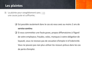 Les plaintes
3) La plainte pour congédiement sans
une cause juste et suffisante;

 Est possible seulement dans le cas où vous avez au moins 2 ans de
service continu
 Si vous commettez une faute grave, propos diffamatoires à l’égard
de votre employeur, fraudez, volez, manquez à votre obligation de

loyauté, vous ne recevez pas de cessation d’emploi ni d’indemnité.
Vous ne pouvez pas non plus utiliser les recours prévus dans les cas
de perte d’emploi.

 