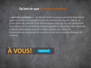 Qu’est-ce que Le service continu?
« service continu » : la durée ininterrompue pendant laquelle le
salarié est lié à l'employeur par un contrat de travail, même si
l'exécution du travail a été interrompue sans qu'il y ait résiliation
du contrat, et la période pendant laquelle se succèdent des contrats
à durée déterminée sans une interruption qui, dans les
circonstances, permette de conclure à un non-renouvellement de
contrat.

Page 14

 
