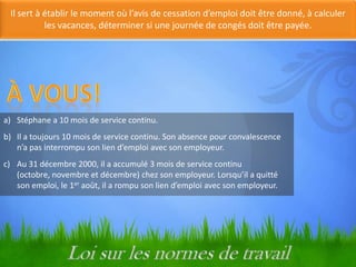 Il sert à établir le moment où l’avis de cessation d’emploi doit être donné, à calculer
les vacances, déterminer si une journée de congés doit être payée.

Nouvelles transitions

a) Stéphane a 10 mois de service continu.
b) Il a toujours 10 mois de service continu. Son absence pour convalescence
n’a pas interrompu son lien d’emploi avec son employeur.
c) Au 31 décembre 2000, il a accumulé 3 mois de service continu
(octobre, novembre et décembre) chez son employeur. Lorsqu’il a quitté
son emploi, le 1er août, il a rompu son lien d’emploi avec son employeur.

 