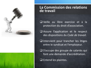La Commission des relations
de travail
 Veille au libre exercice et à la
protection du droit d’association.
 Assure l’application et le respect
des dispositions du Code de travail.
 Intervient pour trancher les litiges
entre le syndicat et l’employeur.
 S’occupe des groupe de salariés qui
font une demande d’accréditation.
 Entend les plaintes.

 