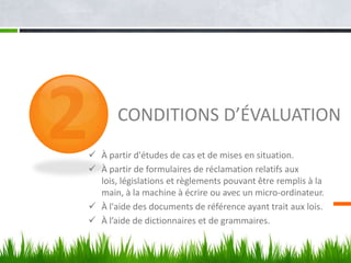 CONDITIONS D’ÉVALUATION
 À partir d'études de cas et de mises en situation.
 À partir de formulaires de réclamation relatifs aux
lois, législations et règlements pouvant être remplis à la
main, à la machine à écrire ou avec un micro-ordinateur.
 À l'aide des documents de référence ayant trait aux lois.
 À l’aide de dictionnaires et de grammaires.

 