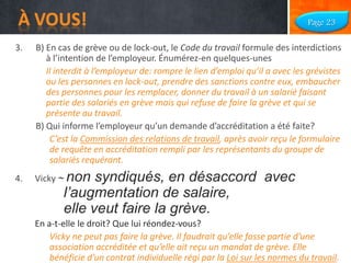 À VOUS!

Page 23

3.

B) En cas de grève ou de lock-out, le Code du travail formule des interdictions
à l’intention de l’employeur. Énumérez-en quelques-unes
Il interdit à l’employeur de: rompre le lien d’emploi qu’il a avec les grévistes
ou les personnes en lock-out, prendre des sanctions contre eux, embaucher
des personnes pour les remplacer, donner du travail à un salarié faisant
partie des salariés en grève mais qui refuse de faire la grève et qui se
présente au travail.
B) Qui informe l’employeur qu’un demande d’accréditation a été faite?
C’est la Commission des relations de travail, après avoir reçu le formulaire
de requête en accréditation rempli par les représentants du groupe de
salariés requérant.

4.

Vicky ~ non

syndiqués, en désaccord avec
l’augmentation de salaire,
elle veut faire la grève.

En a-t-elle le droit? Que lui réondez-vous?
Vicky ne peut pas faire la grève. Il faudrait qu’elle fasse partie d’une
association accréditée et qu’elle ait reçu un mandat de grève. Elle
bénéficie d’un contrat individuelle régi par la Loi sur les normes du travail.

 