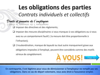 Les obligations des parties
Contrats individuels et collectifs
Droits et pouvoirs de l’employeur
 Imposer des directives et des règlements;
 Imposer des mesures disciplinaires si vous manquez à vos obligations ou si vous
avez eu un comportement fautif; ( la mesure doit être proportionnelle à
l’infraction);
 L’insubordination, manque de loyauté ou tout autre manquement grave aux
obligations imposées à l’employé, peuvent être considérés comme des motifs
sérieux de congédiement.
Page 32

En contrepartie, il est légitime pour vous de démissionner si l’employeur ne remplit pas ses
obligations. Dans ce cas de départ volontaire, vous avez droit à l’assurance-emploi.

 