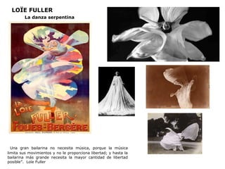 LOÏE FULLER
La danza serpentina
“Una gran bailarina no necesita música, porque la música
limita sus movimientos y no le proporciona libertad; y hasta la
bailarina más grande necesita la mayor cantidad de libertad
posible”. Loïe Fuller
 