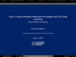 Motivation Spiking Neural Network (SNN) SNN Learning Learning Engine Architecture and Design Implementation Results
Loihi: A Neuromorphic Manycore Processor with On-Chip
Learning
Neuromorphic Computing
Mehmood Saleem
Chair of Highly-Parallel VLSI Systems and Neuro-Microelectronics
July 12, 2019
Mehmood Saleem TU - Dresden Loihi: A Neuromorphic Manycore Processor July 12, 2019 1 / 29
 