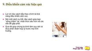 Trình bày
Phan văn Vũ
9. Điều khiển cảm xúc hiệu quả
► Lợi ích đọc sách tiếp theo chính là khả
năng điều khiển cảm xúc.
► Nói một cách cụ thể, đọc sách giúp bạn
“sống chậm” lại, nhận thức sâu hơn về các
vấn đề gặp phải.
► Qua đó giúp chúng ta bình tâm suy xét và
đưa phán đoán hợp lý trước mọi tình
huống.
 