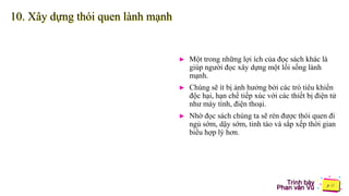 Trình bày
Phan văn Vũ
10. Xây dựng thói quen lành mạnh
► Một trong những lợi ích của đọc sách khác là
giúp người đọc xây dựng một lối sống lành
mạnh.
► Chúng sẽ ít bị ảnh hưởng bởi các trò tiêu khiển
độc hại, hạn chế tiếp xúc với các thiết bị điện tử
như máy tính, điện thoại.
► Nhờ đọc sách chúng ta sẽ rèn được thói quen đi
ngủ sớm, dậy sớm, tỉnh táo và sắp xếp thời gian
biểu hợp lý hơn.
 