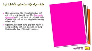 Trình bày
Phan văn Vũ
Lợi ích bất ngờ của việc đọc sách
► Đọc sách mang đến nhiều lợi ích bất ngờ
mà chúng ta không hề biết đến. Đọc sách
đúng cách giúp kích thích não bộ phát triển
tốt hơn, hạn chế lão hóa và giảm khả năng
mất trí nhớ.
► Ngoài ra, đọc sách cũng giúp con người ta
nâng cao hiểu biết, làm giàu vốn từ, tăng
khả năng tư duy, nhìn nhận vấn đề…
 