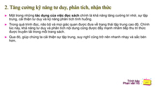 Trình bày
Phan văn Vũ
2. Tăng cường kỹ năng tư duy, phân tích, nhận thức
► Một trong những tác dụng của việc đọc sách chính là khả năng tăng cường trí nhớ, sự tập
trung, cải thiện tư duy và kỹ năng phân tích tình huống.
► Trong quá trình đọc, não bộ và mọi giác quan được đưa về trạng thái tập trung cao độ. Chính
lúc này, khả năng tư duy và phân tích nội dung cũng được đẩy mạnh nhằm tiếp thu tri thức
được truyền tải trong mỗi trang sách.
► Qua đó, giúp chúng ta cải thiện sự tập trung, suy nghĩ cũng trở nên nhanh nhạy và sắc bén
hơn.
 
