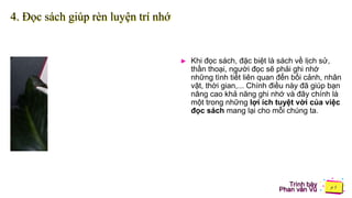 Trình bày
Phan văn Vũ
4. Đọc sách giúp rèn luyện trí nhớ
► Khi đọc sách, đặc biệt là sách về lịch sử,
thần thoại, người đọc sẽ phải ghi nhớ
những tình tiết liên quan đến bối cảnh, nhân
vật, thời gian,... Chính điều này đã giúp bạn
nâng cao khả năng ghi nhớ và đây chính là
một trong những lợi ích tuyệt vời của việc
đọc sách mang lại cho mỗi chúng ta.
 