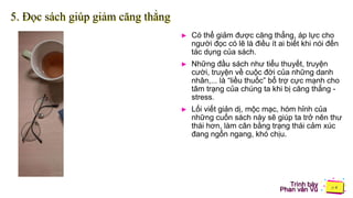 Trình bày
Phan văn Vũ
5. Đọc sách giúp giảm căng thẳng
► Có thể giảm được căng thẳng, áp lực cho
người đọc có lẽ là điều ít ai biết khi nói đến
tác dụng của sách.
► Những đầu sách như tiểu thuyết, truyện
cười, truyện về cuộc đời của những danh
nhân,... là “liều thuốc” bổ trợ cực mạnh cho
tâm trạng của chúng ta khi bị căng thẳng -
stress.
► Lối viết giản dị, mộc mạc, hóm hỉnh của
những cuốn sách này sẽ giúp ta trở nên thư
thái hơn, làm cân bằng trạng thái cảm xúc
đang ngổn ngang, khó chịu.
 