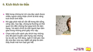 Trình bày
Phan văn Vũ
6. Kích thích tin thần
► Một trong những lợi ích của đọc sách được
nhiều người công nhận chính là khả năng
kích thích tinh thần.
► Khi gặp phải một số vấn đề trong đời sống,
công việc, học tập, chúng ta thường có thói
quen tìm đến những thứ giúp bình ổn tâm
trạng. Và sách chính là một người bạn tâm
giao trong những phút giây như vậy.
► Chọn một cuốn sách yêu thích hay những
chủ đề sách truyền cảm hứng vào những
lúc ta cần sự tĩnh lặng, ngồi ở một góc nào
đó vừa đọc vừa suy ngẫm sẽ giúp ta cảm
thấy thoải mái hơn bao giờ hết.
 