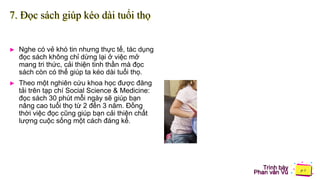 Trình bày
Phan văn Vũ
7. Đọc sách giúp kéo dài tuổi thọ
► Nghe có vẻ khó tin nhưng thực tế, tác dụng
đọc sách không chỉ dừng lại ở việc mở
mang tri thức, cải thiện tinh thần mà đọc
sách còn có thể giúp ta kéo dài tuổi thọ.
► Theo một nghiên cứu khoa học được đăng
tải trên tạp chí Social Science & Medicine:
đọc sách 30 phút mỗi ngày sẽ giúp bạn
nâng cao tuổi thọ từ 2 đến 3 năm. Đồng
thời việc đọc cũng giúp bạn cải thiện chất
lượng cuộc sống một cách đáng kể.
 