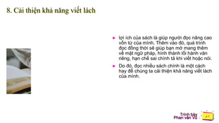 Trình bày
Phan văn Vũ
8. Cải thiện khả năng viết lách
► lợi ích của sách là giúp người đọc nâng cao
vốn từ của mình. Thêm vào đó, quá trình
đọc đồng thời sẽ giúp bạn mở mang thêm
về mặt ngữ pháp, hình thành lối hành văn
riêng, hạn chế sai chính tả khi viết hoặc nói.
► Do đó, đọc nhiều sách chính là một cách
hay để chúng ta cải thiện khả năng viết lách
của mình.
 