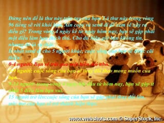 Đừng nên để lá thư này trên tay của bạn. Lá thư này trong vòng
96 tiếng sẽ rời khỏi bạn. Xin copy và send đi để xem sẽ xãy ra
điều gì? Trong vòng 4 ngày kể từ ngày hôm nay, bạn sẽ gặp phải
một điều làm bạn thích thú. Cho dù hiện giờ bạn không tin,
nhưng đó là sự thật.
Ít nhất send đi cho 5 người khác, cuộc sống của bạn sẽ được cãi
thiện:
0-4 người: Bạn sẽ trãi qua một biến đổi nhỏ.
5-9 người: cuộc sống của bạn sẽ thay đổi theo mong muốn của
bạn.
9-14 người: trong vòng 4 ngày bắt đầu từ hôm nay, bạn sẽ gặp ít
nhất 5 điều làm bạn vui.
15 người trở lên:cuộc sống của bạn sẽ gặp phải thay đổi lớn,
ước mơ của bạn sẽ trở thành hiện thực.
 