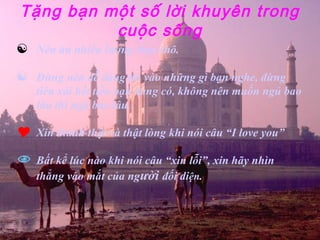 Tặng bạn một số lời khuyên trong
          cuộc sống
   Nên ăn nhiều lương thực thô.

   Đừng nên dễ dàng tin vào những gì bạn nghe, đừng
    tiêu xài hết tiền bạn đang có, không nên muốn ngủ bao
    lâu thì ngủ bao lâu.

   Xin thành thật và thật lòng khi nói câu “I love you”

   Bất kể lúc nào khi nói câu “xin lỗi”, xin hãy nhìn
    thẳng vào mắt của người đối diện.
 