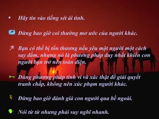 •   Hãy tin vào tiếng sét ái tình.

   Đừng bao giờ coi thường mơ ước của người khác.

   Bạn có thể bị tổn thương nếu yêu một người một cách
    say đắm, nhưng nó là phương pháp duy nhất khiến con
    người bạn trở nên toàn diện.

   Dùng phương pháp tinh vi và xác thật để giải quyết
    tranh chấp, không nên xúc phạm người khác.

 Đừng bao giờ đánh giá con người qua bề ngoài.

 Nói từ từ nhưng phải suy nghĩ nhanh.
 