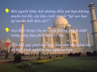  Khi người khác hỏi những điều mà bạn không
   muốn trả lời, xin hãy cười và nói “tại sao bạn
   lại muốn biết điều đó?”

 Gọi điện thoại cho mẹ, nếu không thể, ít nhất
   trong lòng bạn phải nghĩ về mẹ.

 Một khi gặp phải thất bại, bạn nên nhớ phải lấy
   đó làm kinh nghiệm học tập của bạn.
 
