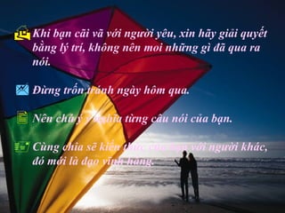  Khi bạn cãi vã với người yêu, xin hãy giải quyết
   bằng lý trí, không nên moi những gì đã qua ra
   nói.

 Đừng trốn tránh ngày hôm qua.
 Nên chú ý ý nghĩa từng câu nói của bạn.
 Cùng chia sẽ kiến thức của bạn với người khác,
   đó mới là đạo vĩnh hằng.
 