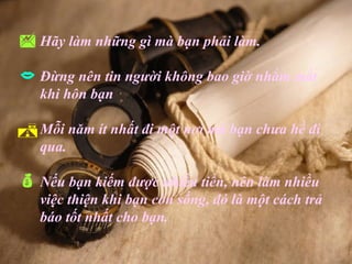  Hãy làm những gì mà bạn phải làm.
 Đừng nên tin người không bao giờ nhắm mắt
   khi hôn bạn

 Mỗi năm ít nhất đi một nơi mà bạn chưa hề đi
   qua.

 Nếu bạn kiếm được nhiều tiền, nên làm nhiều
   việc thiện khi bạn còn sống, đó là một cách trả
   báo tốt nhất cho bạn.
 