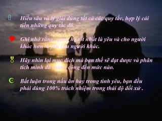    Hiểu sâu và lý giải đúng tất cả các quy tắc, hợp lý cải
    tiến những quy tắc đó.

   Ghi nhớ rằng: quan hệ tốt nhất là yêu và cho người
    khác hơn là yêu cầu người khác.

   Hãy nhìn lại mục đích mà bạn thề sẽ đạt được và phân
    tích mình đã thành công đến mức nào.

   Bất luận trong nấu ăn hay trong tình yêu, bạn đều
    phải dùng 100% trách nhiệm trong thái độ đối xử .
 