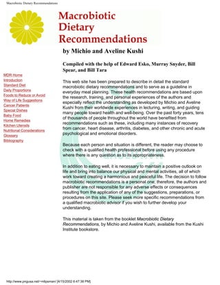 Macrobiotic Dietary Recommendations
MDR Home
Introduction
Standard Diet
Daily Proportions
Foods to Reduce or Avoid
Way of Life Suggestions
Cancer Patients
Special Dishes
Baby Food
Home Remedies
Kitchen Utensils
Nutritional Considerations
Glossary
Bibliography
by Michio and Aveline Kushi
Compiled with the help of Edward Esko, Murray Snyder, Bill
Spear, and Bill Tara
This web site has been prepared to describe in detail the standard
macrobiotic dietary recommendations and to serve as a guideline in
everyday meal planning. These health recommendations are based upon
the research, training, and personal experiences of the authors and
especially reflect the understanding as developed by Michio and Aveline
Kushi from their worldwide experiences in lecturing, writing, and guiding
many people toward health and well-being. Over the past forty years, tens
of thousands of people throughout the world have benefited from
recommendations such as these, including many instances of recovery
from cancer, heart disease, arthritis, diabetes, and other chronic and acute
psychological and emotional disorders.
Because each person and situation is different, the reader may choose to
check with a qualified health professional before using any procedure
where there is any question as to its appropriateness.
In addition to eating well, it is necessary to maintain a positive outlook on
life and bring into balance our physical and mental activities, all of which
work toward creating a harmonious and peaceful life. The decision to follow
macrobiotic recommendations is a personal one; therefore, the authors and
publisher are not responsible for any adverse effects or consequences
resulting from the application of any of the suggestions, preparations, or
procedures on this site. Please seek more specific recommendations from
a qualified macrobiotic advisor if you wish to further develop your
understanding.
This material is taken from the booklet Macrobiotic Dietary
Recommendations, by Michio and Aveline Kushi, available from the Kushi
Institute bookstore.
http://www.pngusa.net/~mlipsman/ [4/15/2002 6:47:38 PM]
 