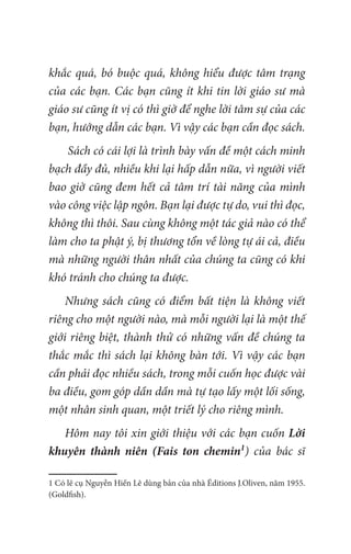 khắc quá, bó buộc quá, không hiểu được tâm trạng
của các bạn. Các bạn cũng ít khi tin lời giáo sư mà
giáo sư cũng ít vị có thì giờ để nghe lời tâm sự của các
bạn, hướng dẫn các bạn. Vì vậy các bạn cần đọc sách.
Sách có cái lợi là trình bày vấn đề một cách minh
bạch đầy đủ, nhiều khi lại hấp dẫn nữa, vì người viết
bao giờ cũng đem hết cả tâm trí tài năng của mình
vào công việc lập ngôn. Bạn lại được tự do, vui thì đọc,
không thì thôi. Sau cùng không một tác giả nào có thể
làm cho ta phật ý, bị thương tổn về lòng tự ái cả, điều
mà những người thân nhất của chúng ta cũng có khi
khó tránh cho chúng ta được.
Nhưng sách cũng có điểm bất tiện là không viết
riêng cho một người nào, mà mỗi người lại là một thế
giới riêng biệt, thành thử có những vấn đề chúng ta
thắc mắc thì sách lại không bàn tới. Vì vậy các bạn
cần phải đọc nhiều sách, trong mỗi cuốn học được vài
ba điều, gom góp dần dần mà tự tạo lấy một lối sống,
một nhân sinh quan, một triết lý cho riêng mình.
Hôm nay tôi xin giới thiệu với các bạn cuốn Lời
khuyên thành niên (Fais ton chemin1
) của bác sĩ
1 Có lẽ cụ Nguyễn Hiến Lê dùng bản của nhà Éditions J.Oliven, năm 1955.
(Goldfish).
 