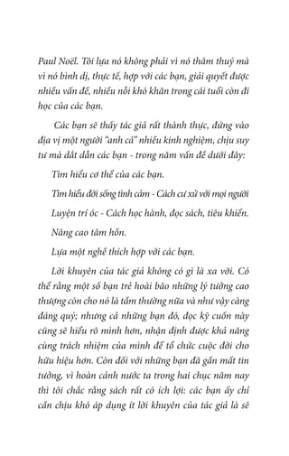 Paul Noël. Tôi lựa nó không phải vì nó thâm thuý mà
vì nó bình dị, thực tế, hợp với các bạn, giải quyết được
nhiều vấn đề, nhiều nỗi khó khăn trong cái tuổi còn đi
học của các bạn.
Các bạn sẽ thấy tác giả rất thành thực, đứng vào
địa vị một người “anh cả” nhiều kinh nghiệm, chịu suy
tư mà dắt dẫn các bạn - trong năm vấn đề dưới đây:
Tìm hiểu cơ thể của các bạn.
Tìmhiểuđờisốngtìnhcảm-Cáchcưxửvớimọingười
Luyện trí óc - Cách học hành, đọc sách, tiêu khiển.
Nâng cao tâm hồn.
Lựa một nghề thích hợp với các bạn.
Lời khuyên của tác giả không có gì là xa vời. Có
thể rằng một số bạn trẻ hoài bão những lý tưởng cao
thượng còn cho nó là tầm thường nữa và như vậy càng
đáng quý; nhưng cả những bạn đó, đọc kỹ cuốn này
cũng sẽ hiểu rõ mình hơn, nhận định được khả năng
cùng trách nhiệm của mình để tổ chức cuộc đời cho
hữu hiệu hơn. Còn đối với những bạn đã gần mất tin
tưởng, vì hoàn cảnh nước ta trong hai chục năm nay
thì tôi chắc rằng sách rất có ích lợi: các bạn ấy chỉ
cần chịu khó áp dụng ít lời khuyên của tác giả là sẽ
 