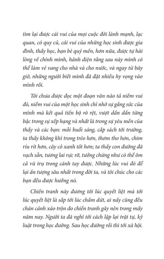 tìm lại được cái vui của mọi cuộc đời lành mạnh, lạc
quan, có quy củ, cái vui của những học sinh được gia
đình, thầy học, bạn bè quý mến, hơn nữa, được tự hài
lòng về chính mình, hãnh diện rằng sau này mình có
thể làm vẻ vang cho nhà và cho nước, và ngay từ bây
giờ, những người biết mình đã đặt nhiều hy vọng vào
mình rồi.
Tôi chưa được đọc một đoạn văn nào tả niềm vui
đó, niềm vui của một học sinh chỉ nhờ sự gắng sức của
mình mà kết quả tiến bộ rõ rệt, vượt dần dần từng
bậc trong sự xếp hạng và nhất là trong sự yêu mến của
thầy và các bạn: mỗi buổi sáng, cắp sách tới trường,
ta thấy không khí trong trẻo hơn, thơm tho hơn, chim
ríu rít hơn, cây cỏ xanh tốt hơn; ta thấy con đường đã
vạch sẵn, tương lai rực rỡ, tưởng chừng như có thể ôm
cả vũ trụ trong cánh tay được. Những lúc vui đó để
lại ấn tượng sâu nhất trong đời ta, và tôi chúc cho các
bạn đều được hưởng nó.
Chiến tranh này đương tới lúc quyết liệt mà tới
lúc quyết liệt là sắp tới lúc chấm dứt, ai nấy cũng đều
chán cảnh xáo trộn do chiến tranh gây nên trong mấy
năm nay. Người ta đã nghĩ tới cách lập lại trật tự, kỷ
luật trong học đường. Sau học đường rồi thì tới xã hội.
 