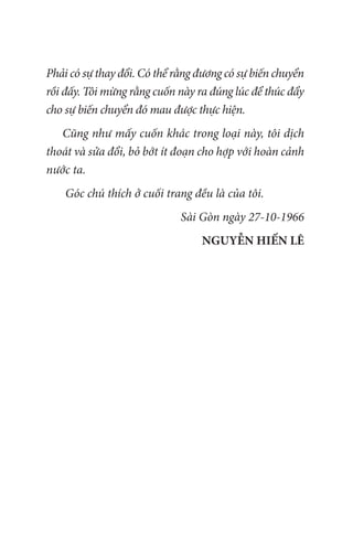 Phải có sự thay đổi. Có thể rằng đương có sự biến chuyển
rồi đấy. Tôi mừng rằng cuốn này ra đúng lúc để thúc đẩy
cho sự biến chuyển đó mau được thực hiện.
Cũng như mấy cuốn khác trong loại này, tôi dịch
thoát và sửa đổi, bỏ bớt ít đoạn cho hợp với hoàn cảnh
nước ta.
Góc chú thích ở cuối trang đều là của tôi.
Sài Gòn ngày 27-10-1966
NGUYỄN HIẾN LÊ
 
