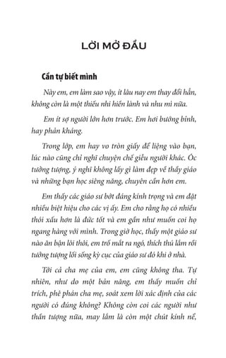 LỜI MỞ ĐẦU
Cần tự biết mình
Này em, em làm sao vậy, ít lâu nay em thay đổi hẳn,
không còn là một thiếu nhi hiền lành và nhu mì nữa.
Em ít sợ người lớn hơn trước. Em hơi bướng bỉnh,
hay phản kháng.
Trong lớp, em hay vo tròn giấy để liệng vào bạn,
lúc nào cũng chỉ nghĩ chuyện chế giễu người khác. Óc
tưởng tượng, ý nghĩ không lấy gì làm đẹp về thầy giáo
và những bạn học siêng năng, chuyên cần hơn em.
Em thấy các giáo sư bớt đáng kính trọng và em đặt
nhiều biệt hiệu cho các vị ấy. Em cho rằng họ có nhiều
thói xấu hơn là đức tốt và em gần như muốn coi họ
ngang hàng với mình. Trong giờ học, thấy một giáo sư
nào ăn bận lôi thôi, em trố mắt ra ngó, thích thú lắm rồi
tưởng tượng lối sống kỳ cục của giáo sư đó khi ở nhà.
Tới cả cha mẹ của em, em cũng không tha. Tự
nhiên, như do một bản năng, em thấy muốn chỉ
trích, phê phán cha mẹ, soát xem lời xác định của các
người có đúng không? Không còn coi các người như
thần tượng nữa, may lắm là còn một chút kính nể,
 