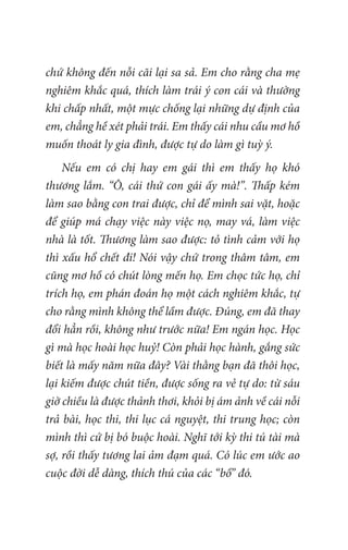 chứ không đến nỗi cãi lại sa sả. Em cho rằng cha mẹ
nghiêm khắc quá, thích làm trái ý con cái và thường
khi chấp nhất, một mực chống lại những dự định của
em, chẳng hề xét phải trái. Em thấy cái nhu cầu mơ hồ
muốn thoát ly gia đình, được tự do làm gì tuỳ ý.
Nếu em có chị hay em gái thì em thấy họ khó
thương lắm. “Ô, cái thứ con gái ấy mà!”. Thấp kém
làm sao bằng con trai được, chỉ để mình sai vặt, hoặc
để giúp má chạy việc này việc nọ, may vá, làm việc
nhà là tốt. Thương làm sao được: tỏ tình cảm với họ
thì xấu hổ chết đi! Nói vậy chứ trong thâm tâm, em
cũng mơ hồ có chút lòng mến họ. Em chọc tức họ, chỉ
trích họ, em phán đoán họ một cách nghiêm khắc, tự
cho rằng mình không thể lầm được. Đúng, em đã thay
đổi hẳn rồi, không như trước nữa! Em ngán học. Học
gì mà học hoài học huỷ! Còn phải học hành, gắng sức
biết là mấy năm nữa đây? Vài thằng bạn đã thôi học,
lại kiếm được chút tiền, được sống ra vẻ tự do: từ sáu
giờ chiều là được thảnh thơi, khỏi bị ám ảnh về cái nỗi
trả bài, học thi, thi lục cá nguyệt, thi trung học; còn
mình thì cứ bị bó buộc hoài. Nghĩ tới kỳ thi tú tài mà
sợ, rồi thấy tương lai ảm đạm quá. Có lúc em ước ao
cuộc đời dễ dàng, thích thú của các “bồ” đó.
 
